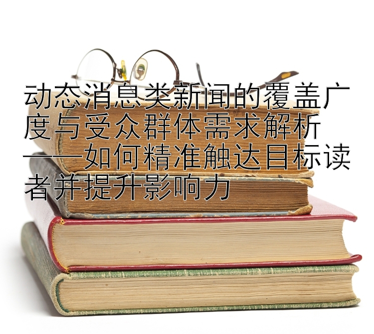 动态消息类新闻的覆盖广度与受众群体需求解析  
——如何精准触达目标读者并提升影响力