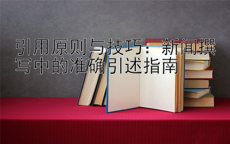 引用原则与技巧：新闻撰写中的准确引述指南