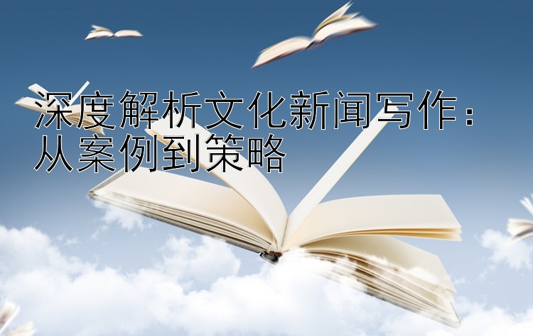 深度解析文化新闻写作：从案例到策略