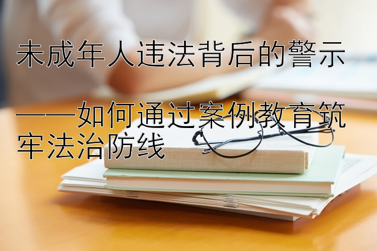 未成年人违法背后的警示  
——如何通过案例教育筑牢法治防线