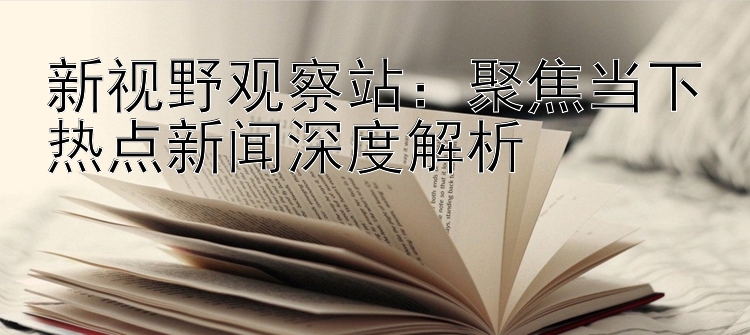 新视野观察站：聚焦当下热点新闻深度解析