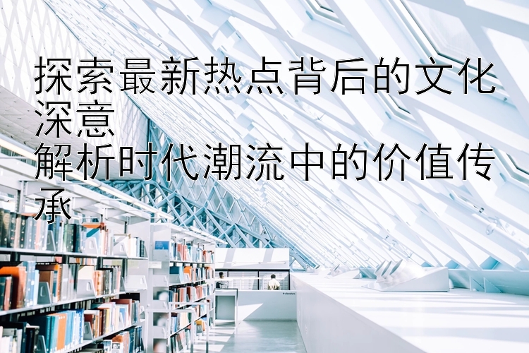 探索最新热点背后的文化深意  
解析时代潮流中的价值传承