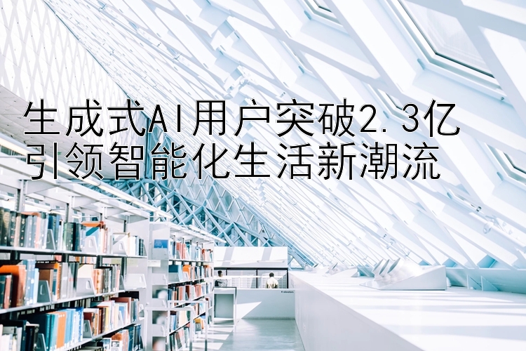 生成式AI用户突破2.3亿  
引领智能化生活新潮流