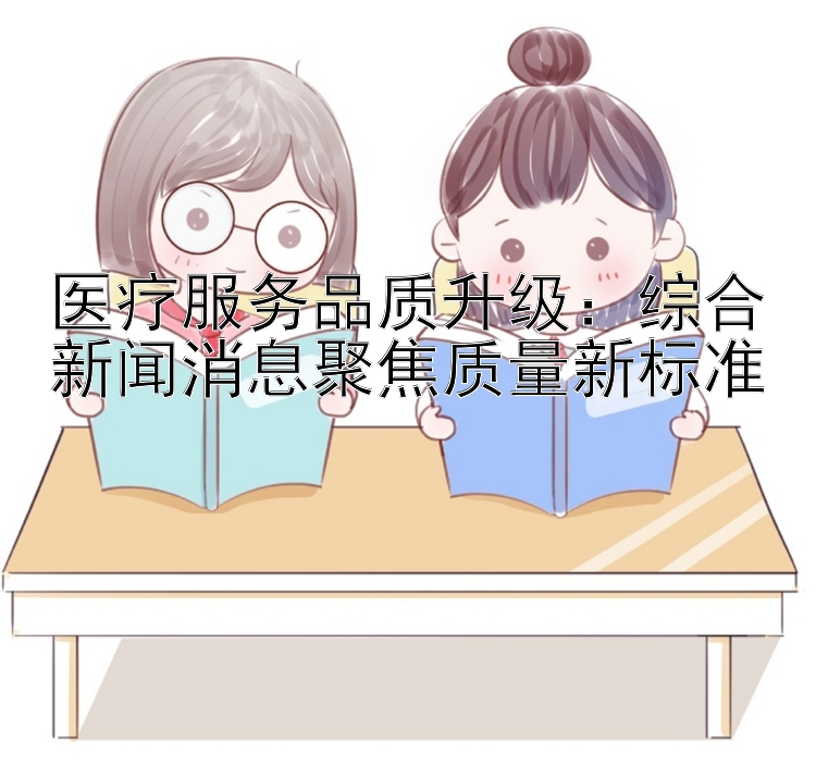 医疗服务品质升级：综合新闻消息聚焦质量新标准