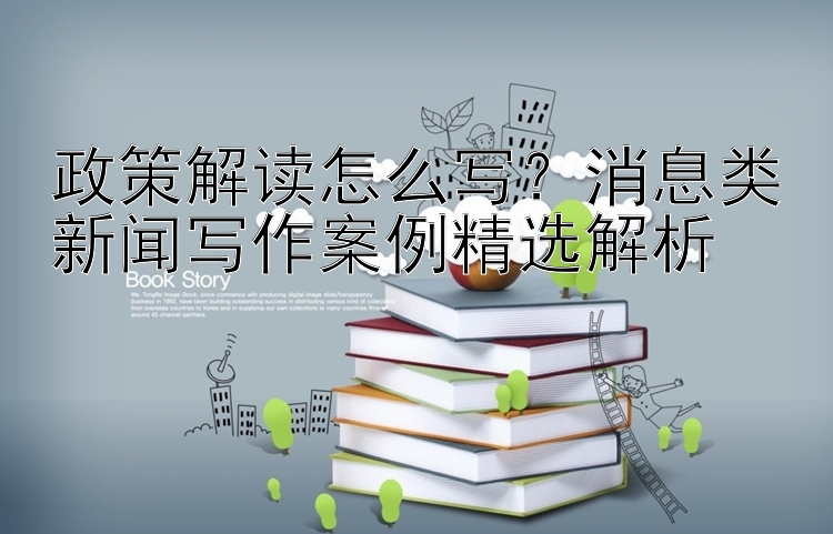 政策解读怎么写？消息类新闻写作案例精选解析