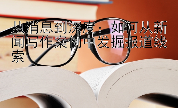 从消息到深度：如何从新闻写作案例中发掘报道线索