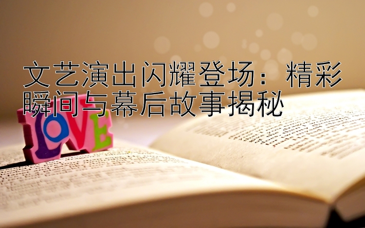 文艺演出闪耀登场：精彩瞬间与幕后故事揭秘