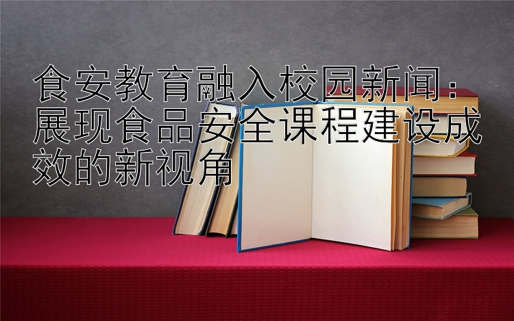 食安教育融入校园新闻：展现食品安全课程建设成效的新视角