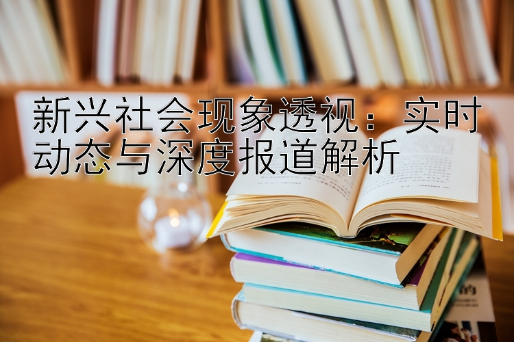 新兴社会现象透视：实时动态与深度报道解析