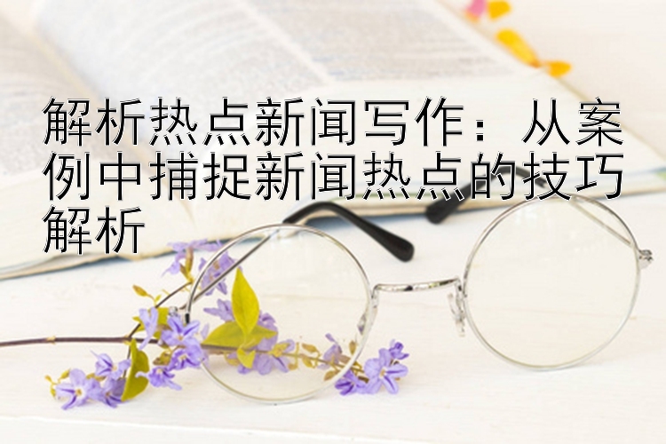 解析热点新闻写作：从案例中捕捉新闻热点的技巧解析