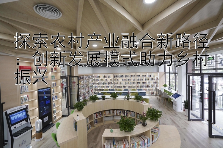 探索农村产业融合新路径：创新发展模式助力乡村振兴