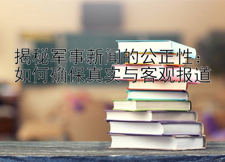 揭秘军事新闻的公正性：如何确保真实与客观报道