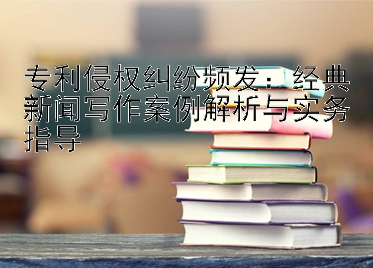 专利侵权纠纷频发：经典新闻写作案例解析与实务指导