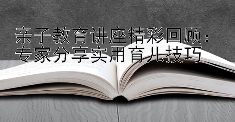 亲子教育讲座精彩回顾：专家分享实用育儿技巧