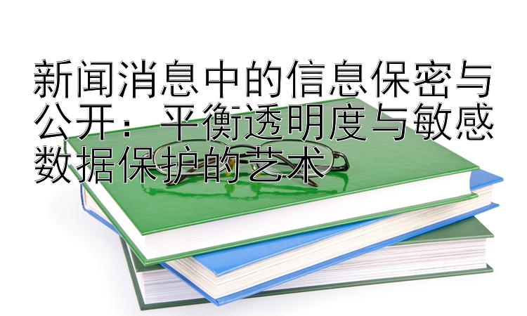 新闻消息中的信息保密与公开：平衡透明度与敏感数据保护的艺术