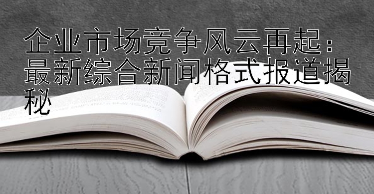 企业市场竞争风云再起：最新综合新闻格式报道揭秘