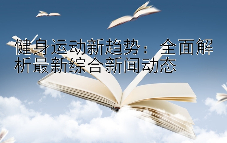 健身运动新趋势：全面解析最新综合新闻动态