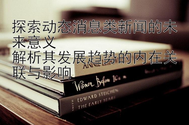 探索动态消息类新闻的未来意义  
解析其发展趋势的内在关联与影响