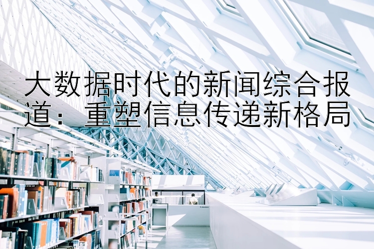 大数据时代的新闻综合报道：重塑信息传递新格局