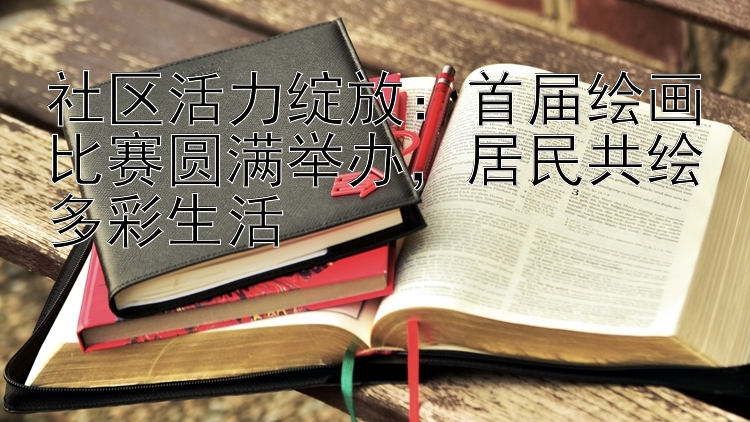 社区活力绽放：首届绘画比赛圆满举办，居民共绘多彩生活