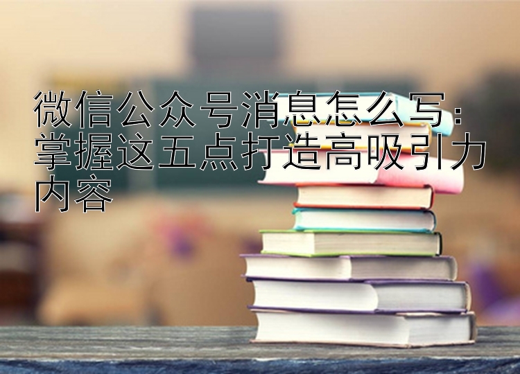 微信公众号消息怎么写：掌握这五点打造高吸引力内容