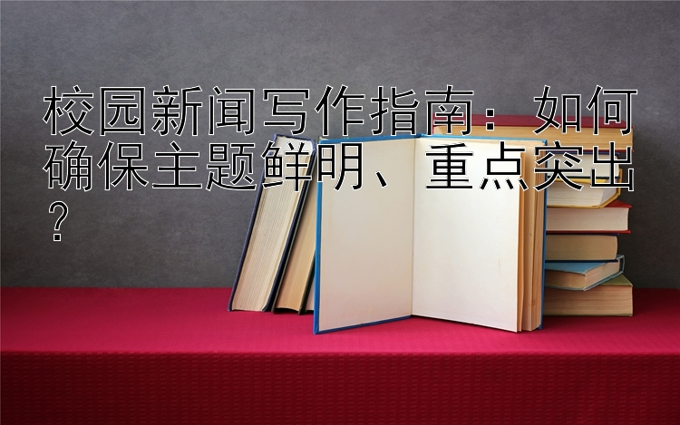 校园新闻写作指南：如何确保主题鲜明、重点突出？