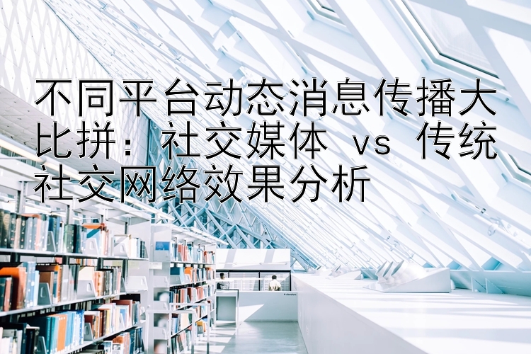 不同平台动态消息传播大比拼：社交媒体 vs 传统社交网络效果分析