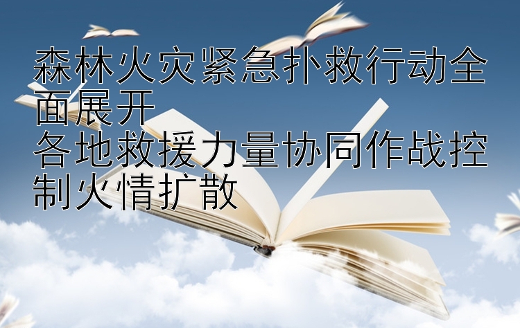 森林火灾紧急扑救行动全面展开  
各地救援力量协同作战控制火情扩散