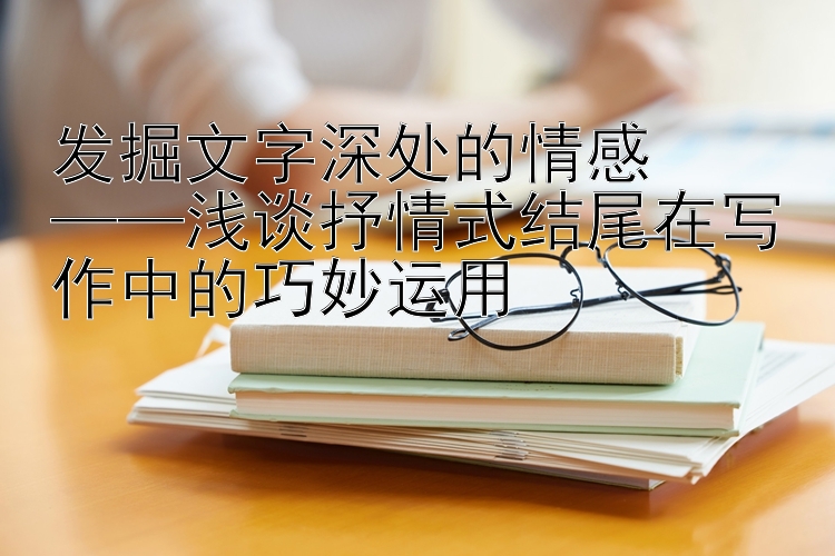 发掘文字深处的情感  
——浅谈抒情式结尾在写作中的巧妙运用