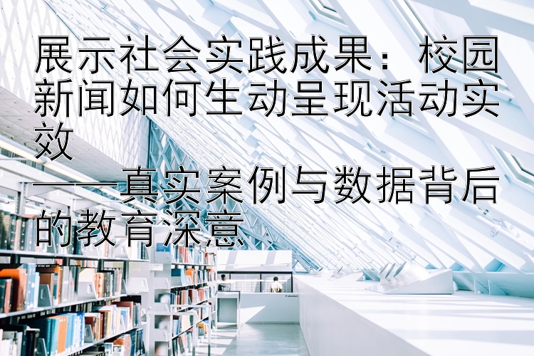 展示社会实践成果：校园新闻如何生动呈现活动实效  
——真实案例与数据背后的教育深意