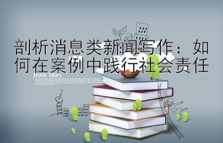 剖析消息类新闻写作：如何在案例中践行社会责任