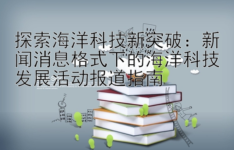 探索海洋科技新突破：新闻消息格式下的海洋科技发展活动报道指南