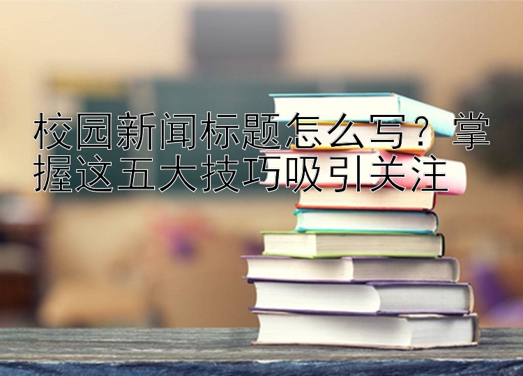 校园新闻标题怎么写？掌握这五大技巧吸引关注