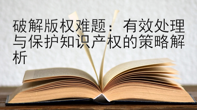 破解版权难题：有效处理与保护知识产权的策略解析