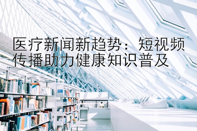 医疗新闻新趋势：短视频传播助力健康知识普及