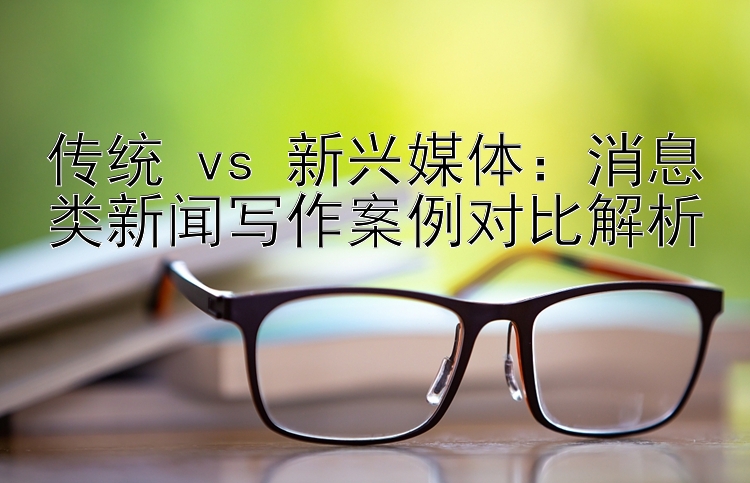 传统 vs 新兴媒体：消息类新闻写作案例对比解析